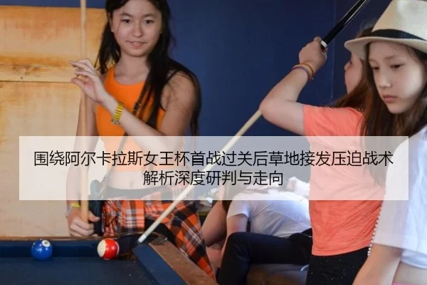 围绕阿尔卡拉斯女王杯首战过关后草地接发压迫战术解析深度研判与走向